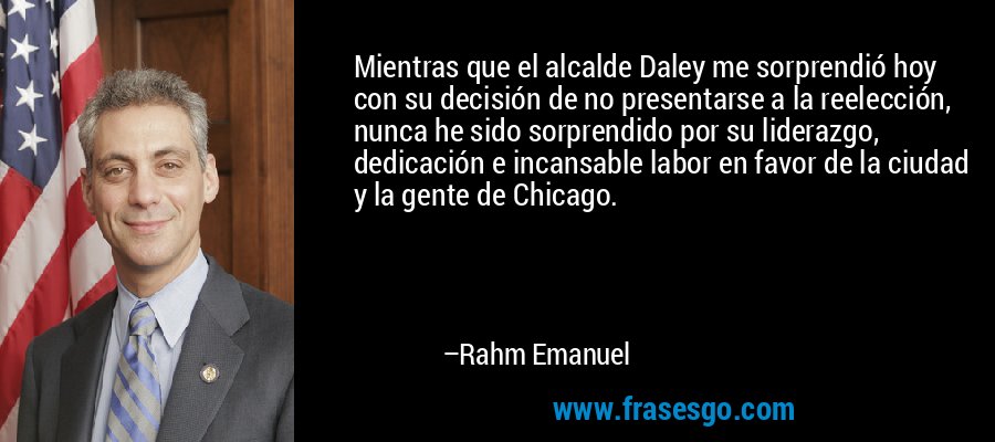 Mientras que el alcalde Daley me sorprendió hoy con su decisión de no presentarse a la reelección, nunca he sido sorprendido por su liderazgo, dedicación e incansable labor en favor de la ciudad y la gente de Chicago. – Rahm Emanuel