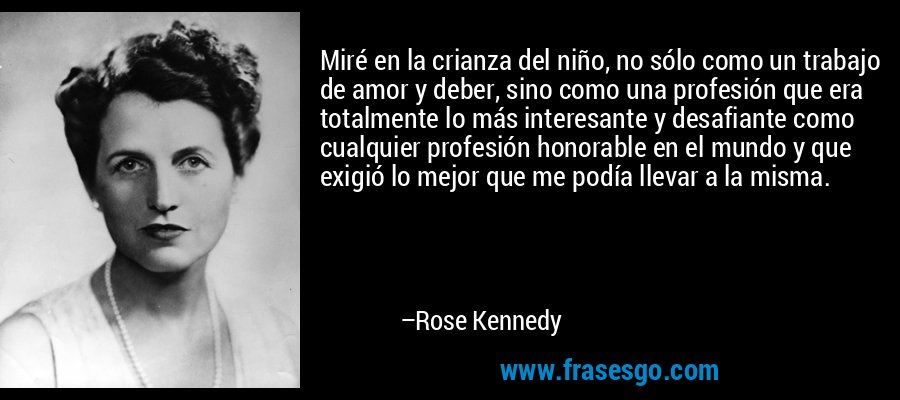 Miré en la crianza del niño, no sólo como un trabajo de amor y deber, sino como una profesión que era totalmente lo más interesante y desafiante como cualquier profesión honorable en el mundo y que exigió lo mejor que me podía llevar a la misma. – Rose Kennedy