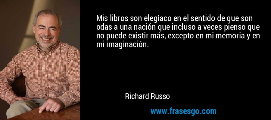Mis libros son elegíaco en el sentido de que son odas a una nación que incluso a veces pienso que no puede existir más, excepto en mi memoria y en mi imaginación. – Richard Russo