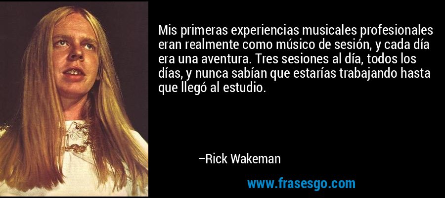 Mis primeras experiencias musicales profesionales eran realmente como músico de sesión, y cada día era una aventura. Tres sesiones al día, todos los días, y nunca sabían que estarías trabajando hasta que llegó al estudio. – Rick Wakeman