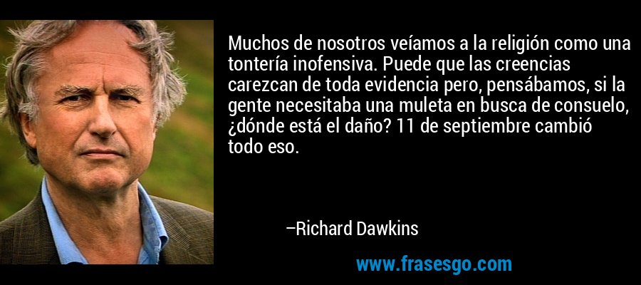 Muchos de nosotros veíamos a la religión como una tontería inofensiva. Puede que las creencias carezcan de toda evidencia pero, pensábamos, si la gente necesitaba una muleta en busca de consuelo, ¿dónde está el daño? 11 de septiembre cambió todo eso. – Richard Dawkins