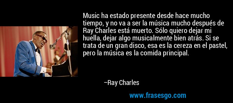 Music ha estado presente desde hace mucho tiempo, y no va a ser la música mucho después de Ray Charles está muerto. Sólo quiero dejar mi huella, dejar algo musicalmente bien atrás. Si se trata de un gran disco, esa es la cereza en el pastel, pero la música es la comida principal. – Ray Charles