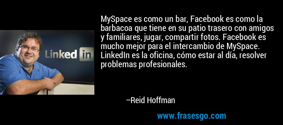 MySpace es como un bar, Facebook es como la barbacoa que tiene en su patio trasero con amigos y familiares, jugar, compartir fotos. Facebook es mucho mejor para el intercambio de MySpace. LinkedIn es la oficina, cómo estar al día, resolver problemas profesionales. – Reid Hoffman