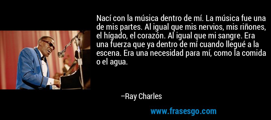 Nací con la música dentro de mí. La música fue una de mis partes. Al igual que mis nervios, mis riñones, el hígado, el corazón. Al igual que mi sangre. Era una fuerza que ya dentro de mí cuando llegué a la escena. Era una necesidad para mí, como la comida o el agua. – Ray Charles