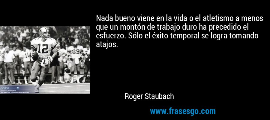 Nada bueno viene en la vida o el atletismo a menos que un montón de trabajo duro ha precedido el esfuerzo. Sólo el éxito temporal se logra tomando atajos. – Roger Staubach