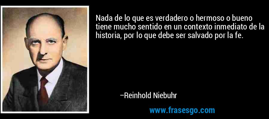 Nada de lo que es verdadero o hermoso o bueno tiene mucho sentido en un contexto inmediato de la historia, por lo que debe ser salvado por la fe. – Reinhold Niebuhr
