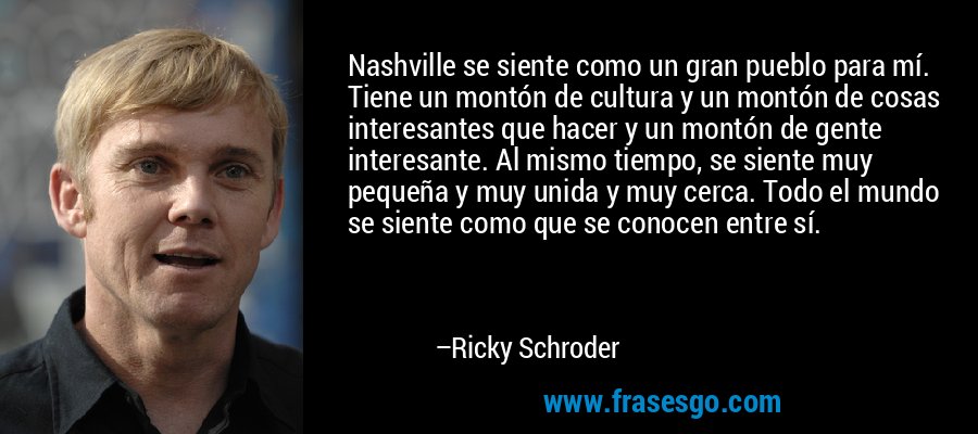 Nashville se siente como un gran pueblo para mí. Tiene un montón de cultura y un montón de cosas interesantes que hacer y un montón de gente interesante. Al mismo tiempo, se siente muy pequeña y muy unida y muy cerca. Todo el mundo se siente como que se conocen entre sí. – Ricky Schroder