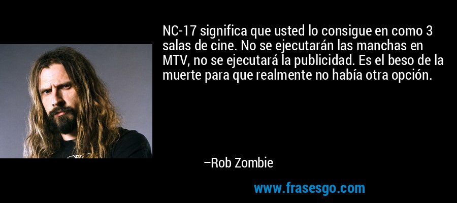 NC-17 significa que usted lo consigue en como 3 salas de cine. No se ejecutarán las manchas en MTV, no se ejecutará la publicidad. Es el beso de la muerte para que realmente no había otra opción. – Rob Zombie
