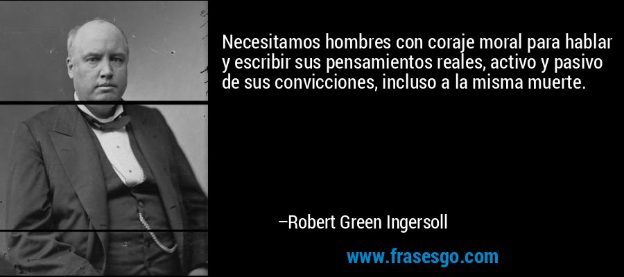 Necesitamos hombres con coraje moral para hablar y escribir sus pensamientos reales, activo y pasivo de sus convicciones, incluso a la misma muerte. – Robert Green Ingersoll