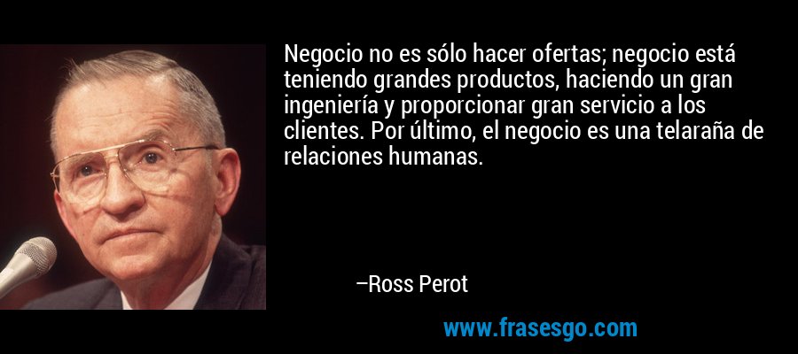Negocio no es sólo hacer ofertas; negocio está teniendo grandes productos, haciendo un gran ingeniería y proporcionar gran servicio a los clientes. Por último, el negocio es una telaraña de relaciones humanas. – Ross Perot