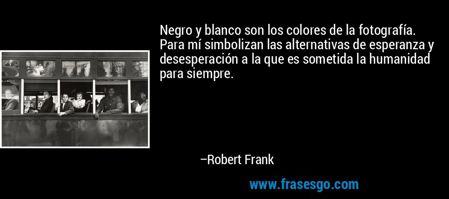 Negro y blanco son los colores de la fotografía. Para mí simbolizan las alternativas de esperanza y desesperación a la que es sometida la humanidad para siempre. – Robert Frank