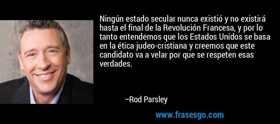 Ningún estado secular nunca existió y no existirá hasta el final de la Revolución Francesa, y por lo tanto entendemos que los Estados Unidos se basa en la ética judeo-cristiana y creemos que este candidato va a velar por que se respeten esas verdades. – Rod Parsley