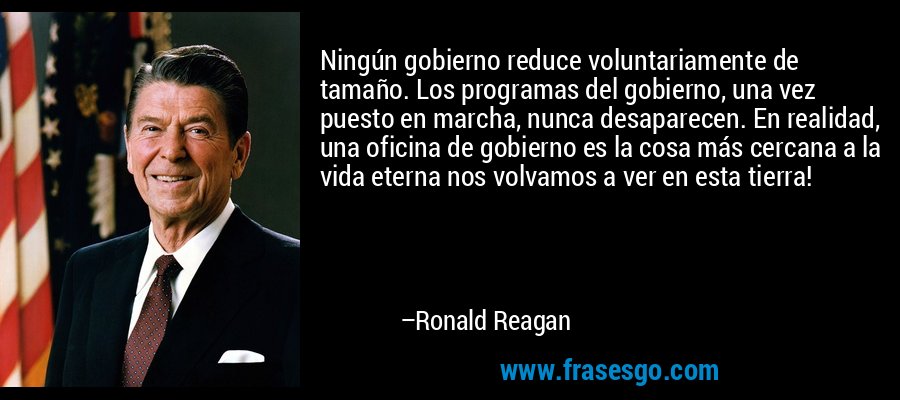 Ningún gobierno reduce voluntariamente de tamaño. Los programas del gobierno, una vez puesto en marcha, nunca desaparecen. En realidad, una oficina de gobierno es la cosa más cercana a la vida eterna nos volvamos a ver en esta tierra! – Ronald Reagan