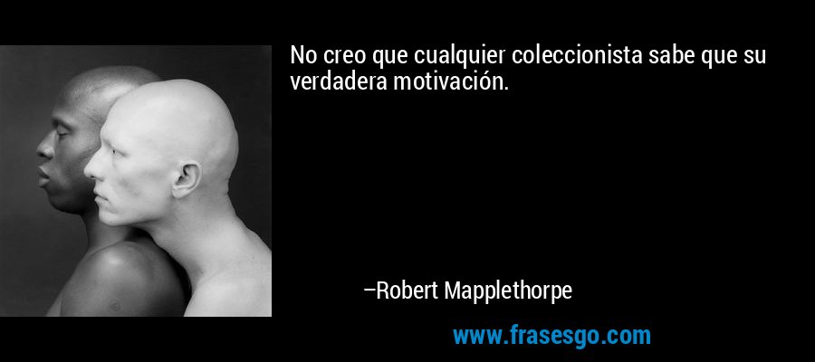 No creo que cualquier coleccionista sabe que su verdadera motivación. – Robert Mapplethorpe