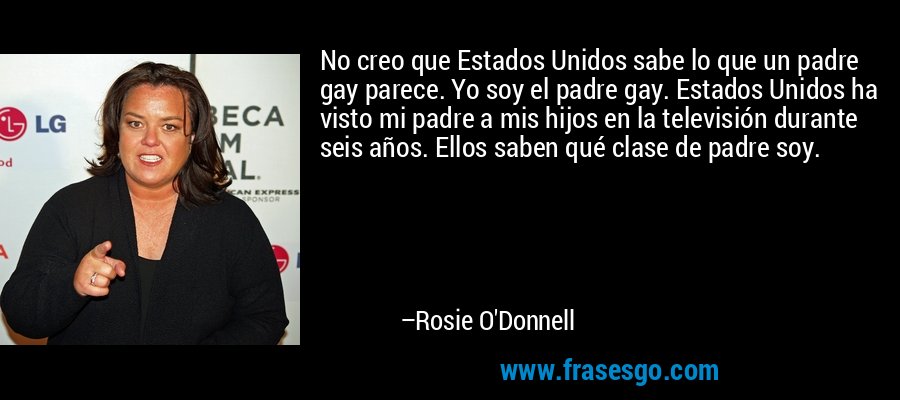 No creo que Estados Unidos sabe lo que un padre gay parece. Yo soy el padre gay. Estados Unidos ha visto mi padre a mis hijos en la televisión durante seis años. Ellos saben qué clase de padre soy. – Rosie O'Donnell