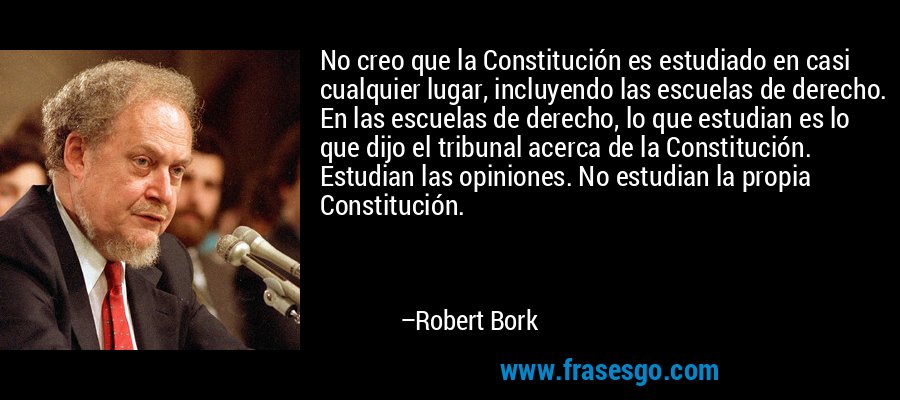 No creo que la Constitución es estudiado en casi cualquier lugar, incluyendo las escuelas de derecho. En las escuelas de derecho, lo que estudian es lo que dijo el tribunal acerca de la Constitución. Estudian las opiniones. No estudian la propia Constitución. – Robert Bork