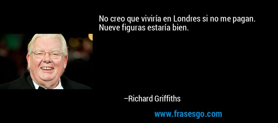 No creo que viviría en Londres si no me pagan. Nueve figuras estaría bien. – Richard Griffiths
