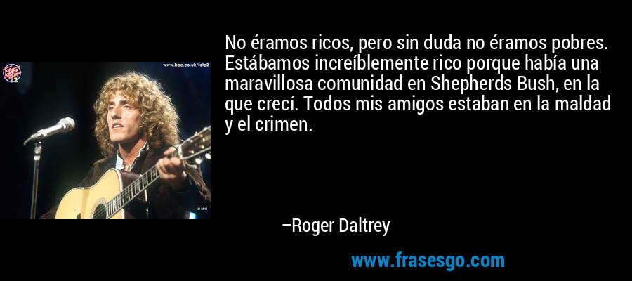 No éramos ricos, pero sin duda no éramos pobres. Estábamos increíblemente rico porque había una maravillosa comunidad en Shepherds Bush, en la que crecí. Todos mis amigos estaban en la maldad y el crimen. – Roger Daltrey