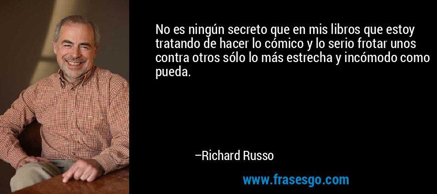 No es ningún secreto que en mis libros que estoy tratando de hacer lo cómico y lo serio frotar unos contra otros sólo lo más estrecha y incómodo como pueda. – Richard Russo
