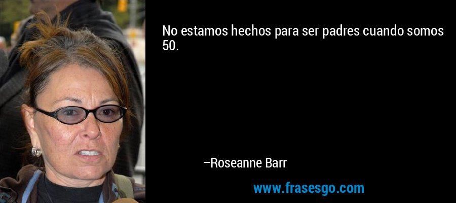No estamos hechos para ser padres cuando somos 50. – Roseanne Barr
