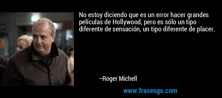 No estoy diciendo que es un error hacer grandes películas de Hollywood, pero es sólo un tipo diferente de sensación, un tipo diferente de placer. – Roger Michell