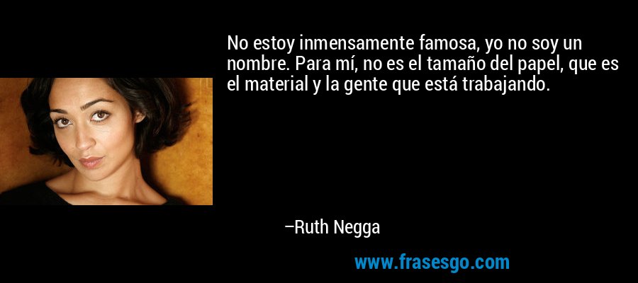 No estoy inmensamente famosa, yo no soy un nombre. Para mí, no es el tamaño del papel, que es el material y la gente que está trabajando. – Ruth Negga