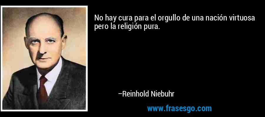 No hay cura para el orgullo de una nación virtuosa pero la religión pura. – Reinhold Niebuhr
