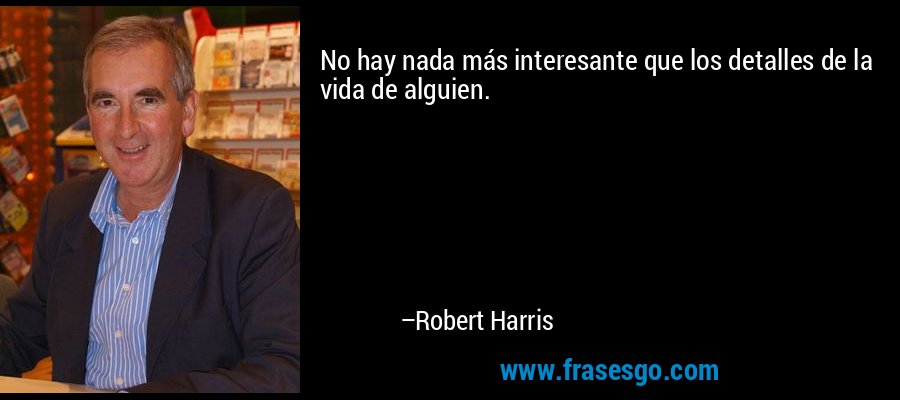 No hay nada más interesante que los detalles de la vida de alguien. – Robert Harris