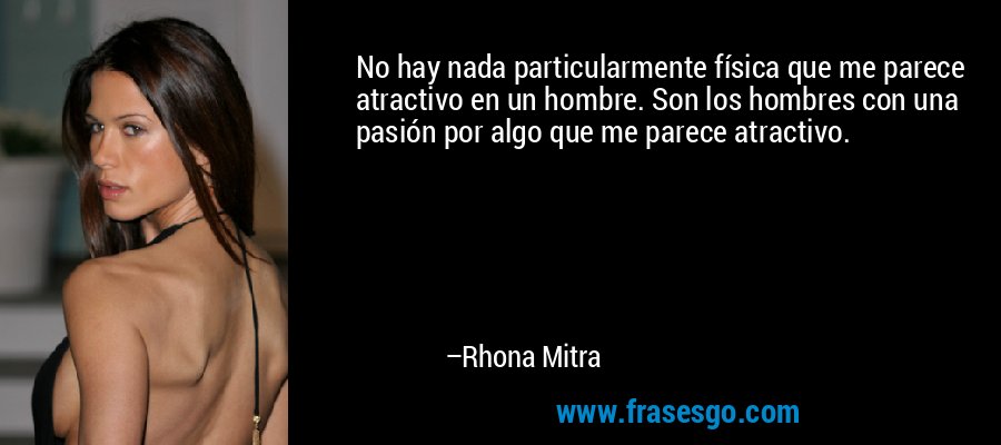 No hay nada particularmente física que me parece atractivo en un hombre. Son los hombres con una pasión por algo que me parece atractivo. – Rhona Mitra