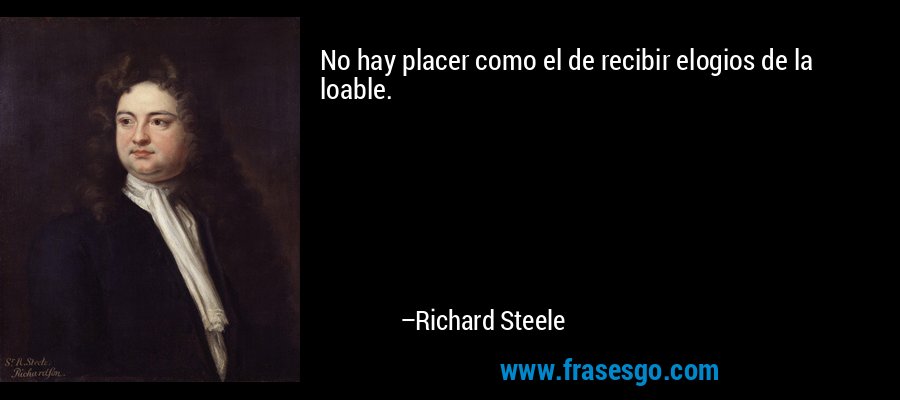 No hay placer como el de recibir elogios de la loable. – Richard Steele
