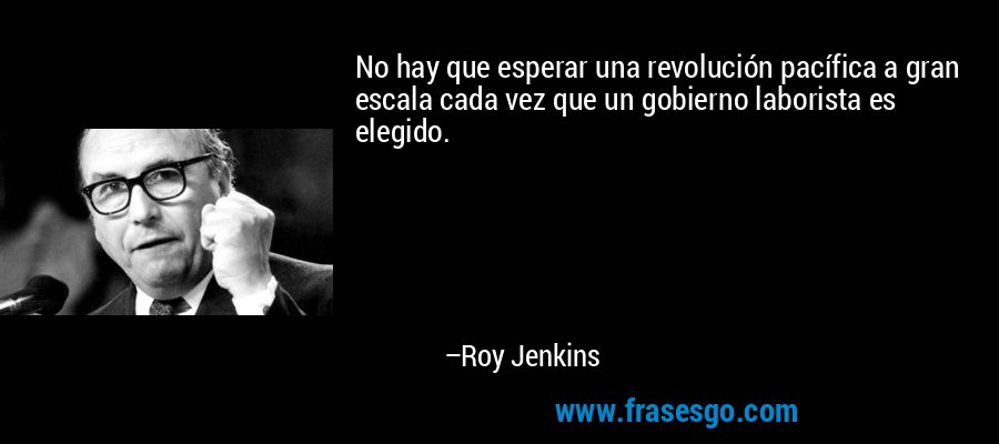 No hay que esperar una revolución pacífica a gran escala cada vez que un gobierno laborista es elegido. – Roy Jenkins