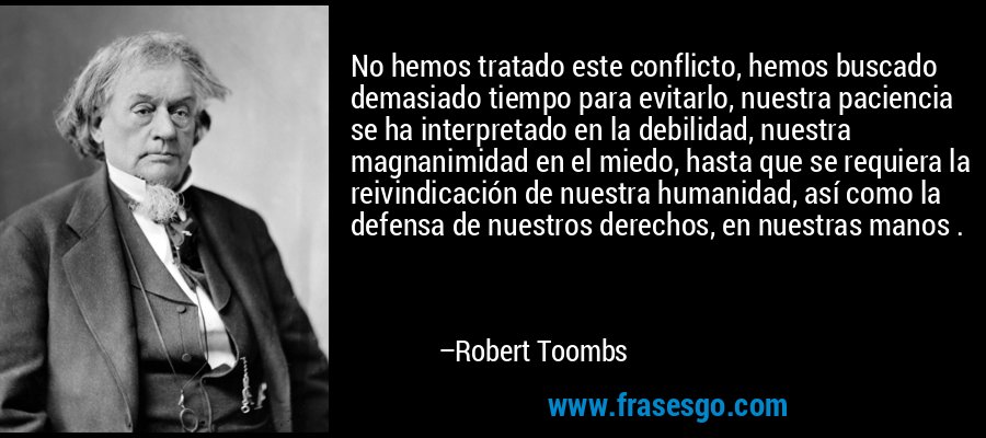No hemos tratado este conflicto, hemos buscado demasiado tiempo para evitarlo, nuestra paciencia se ha interpretado en la debilidad, nuestra magnanimidad en el miedo, hasta que se requiera la reivindicación de nuestra humanidad, así como la defensa de nuestros derechos, en nuestras manos . – Robert Toombs