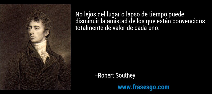No lejos del lugar o lapso de tiempo puede disminuir la amistad de los que están convencidos totalmente de valor de cada uno. – Robert Southey