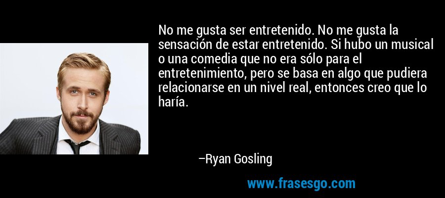 No me gusta ser entretenido. No me gusta la sensación de estar entretenido. Si hubo un musical o una comedia que no era sólo para el entretenimiento, pero se basa en algo que pudiera relacionarse en un nivel real, entonces creo que lo haría. – Ryan Gosling