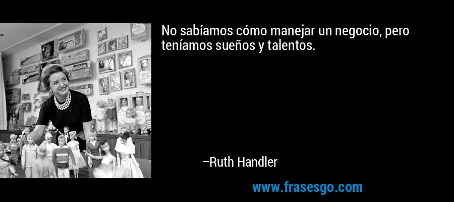 No sabíamos cómo manejar un negocio, pero teníamos sueños y talentos. – Ruth Handler