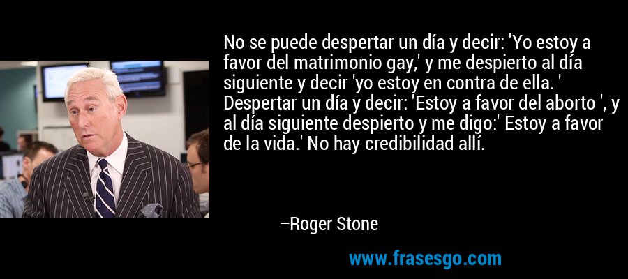 No se puede despertar un día y decir: 'Yo estoy a favor del matrimonio gay,' y me despierto al día siguiente y decir 'yo estoy en contra de ella. ' Despertar un día y decir: 'Estoy a favor del aborto ', y al día siguiente despierto y me digo:' Estoy a favor de la vida.' No hay credibilidad allí. – Roger Stone