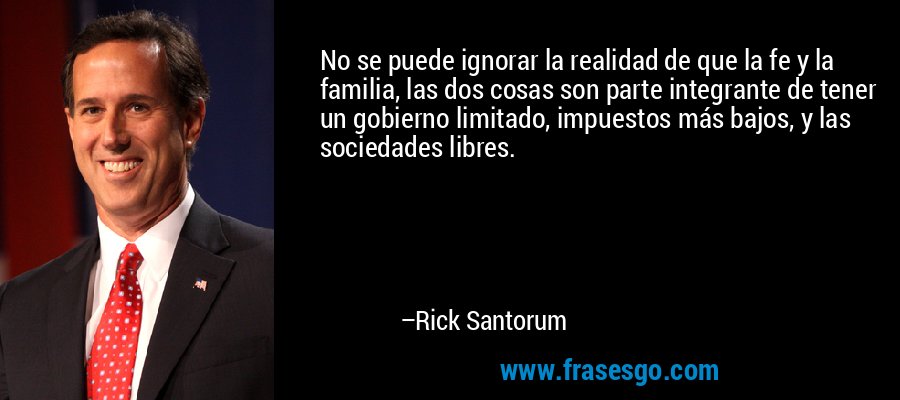 No se puede ignorar la realidad de que la fe y la familia, las dos cosas son parte integrante de tener un gobierno limitado, impuestos más bajos, y las sociedades libres. – Rick Santorum