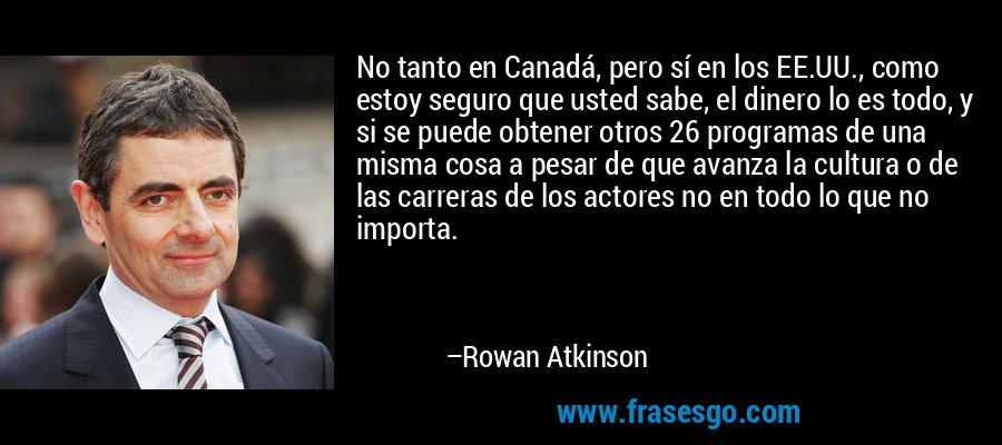 No tanto en Canadá, pero sí en los EE.UU., como estoy seguro que usted sabe, el dinero lo es todo, y si se puede obtener otros 26 programas de una misma cosa a pesar de que avanza la cultura o de las carreras de los actores no en todo lo que no importa. – Rowan Atkinson