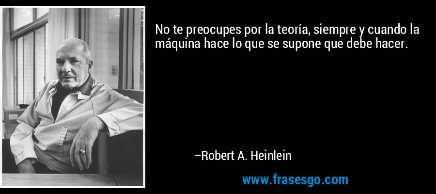 No te preocupes por la teoría, siempre y cuando la máquina hace lo que se supone que debe hacer. – Robert A. Heinlein