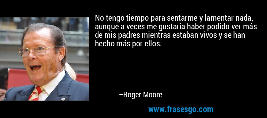 No tengo tiempo para sentarme y lamentar nada, aunque a veces me gustaría haber podido ver más de mis padres mientras estaban vivos y se han hecho más por ellos. – Roger Moore