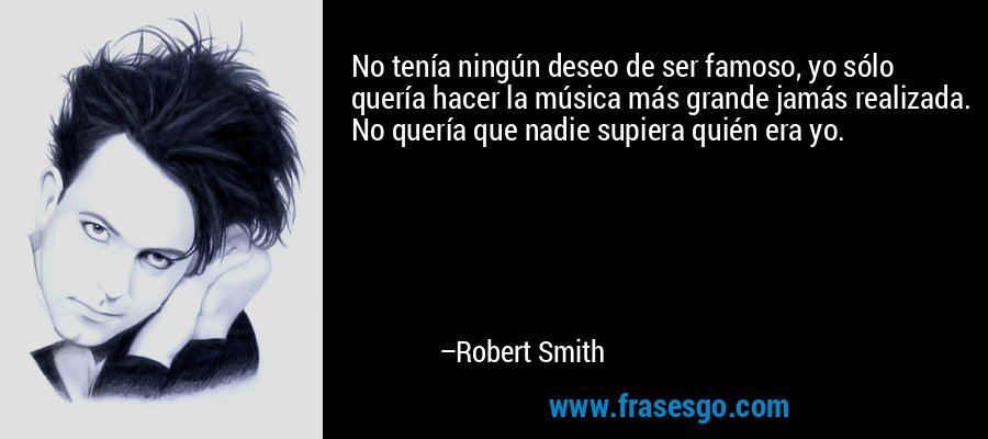 No tenía ningún deseo de ser famoso, yo sólo quería hacer la música más grande jamás realizada. No quería que nadie supiera quién era yo. – Robert Smith
