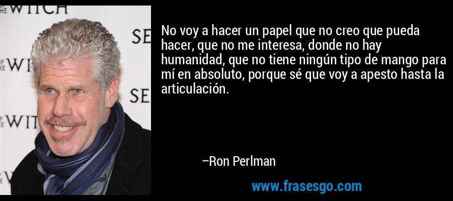 No voy a hacer un papel que no creo que pueda hacer, que no me interesa, donde no hay humanidad, que no tiene ningún tipo de mango para mí en absoluto, porque sé que voy a apesto hasta la articulación. – Ron Perlman