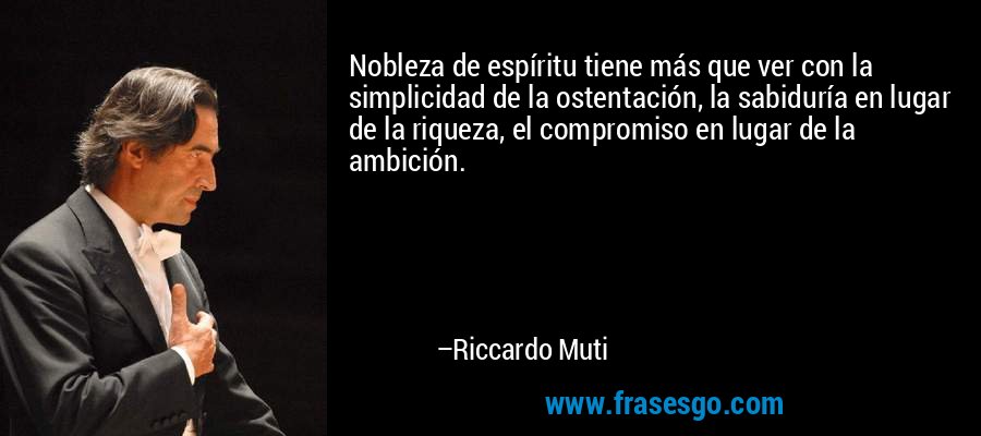 Nobleza de espíritu tiene más que ver con la simplicidad de la ostentación, la sabiduría en lugar de la riqueza, el compromiso en lugar de la ambición. – Riccardo Muti