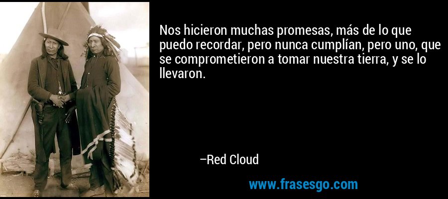 Nos hicieron muchas promesas, más de lo que puedo recordar, pero nunca cumplían, pero uno, que se comprometieron a tomar nuestra tierra, y se lo llevaron. – Red Cloud