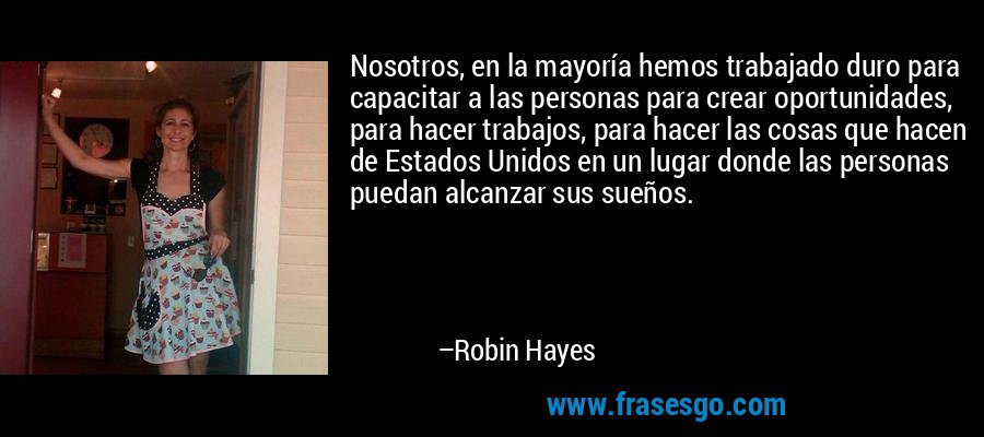 Nosotros, en la mayoría hemos trabajado duro para capacitar a las personas para crear oportunidades, para hacer trabajos, para hacer las cosas que hacen de Estados Unidos en un lugar donde las personas puedan alcanzar sus sueños. – Robin Hayes