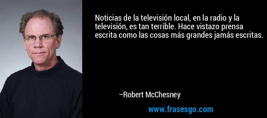 Noticias de la televisión local, en la radio y la televisión, es tan terrible. Hace vistazo prensa escrita como las cosas más grandes jamás escritas. – Robert McChesney