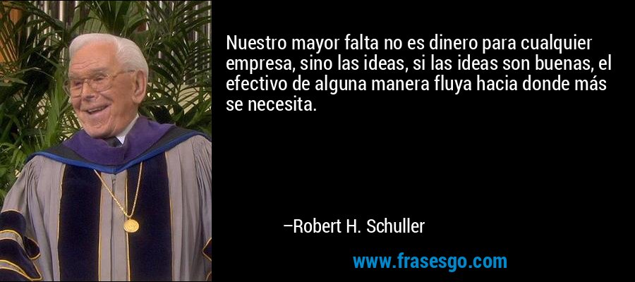Nuestro mayor falta no es dinero para cualquier empresa, sino las ideas, si las ideas son buenas, el efectivo de alguna manera fluya hacia donde más se necesita. – Robert H. Schuller