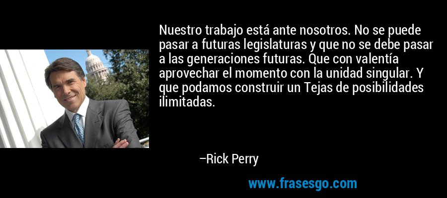 Nuestro trabajo está ante nosotros. No se puede pasar a futuras legislaturas y que no se debe pasar a las generaciones futuras. Que con valentía aprovechar el momento con la unidad singular. Y que podamos construir un Tejas de posibilidades ilimitadas. – Rick Perry