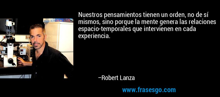 Nuestros pensamientos tienen un orden, no de sí mismos, sino porque la mente genera las relaciones espacio-temporales que intervienen en cada experiencia. – Robert Lanza