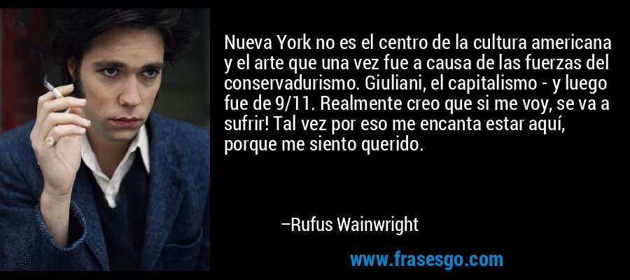 Nueva York no es el centro de la cultura americana y el arte que una vez fue a causa de las fuerzas del conservadurismo. Giuliani, el capitalismo - y luego fue de 9/11. Realmente creo que si me voy, se va a sufrir! Tal vez por eso me encanta estar aquí, porque me siento querido. – Rufus Wainwright